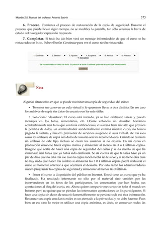 Moodle 2.0. Manual del profesor. Antonio Saorín 375
6. Proceso. Comienza el proceso de restauración de la copia de seguridad. Durante el
proceso, que puede llevar algún tiempo, no se modifica la pantalla, tan sólo veremos la barra de
estado del navegador esperando respuesta.
7. Completar. Si todo ha ido bien verá un mensaje informándole de que el curso se ha
restaurado con éxito. Pulse el botón Continuar para ver el curso recién restaurado.
Nota
Algunas situaciones en que se puede necesitar una copia de seguridad del curso:
• Tenemos un curso en un aula virtual y lo queremos llevar a otra distinta. En ese caso
los archivos de copia sin datos de usuario son los más útiles.
• Solucionar "desastres". El curso está iniciado, ya se han calificado tareas y puesto
mensajes en los foros, comentarios, etc. Ocurre entonces un desastre: borramos
accidentalmente una tarea que contenía calificaciones, el sistema tiene un fallo que provoca
la pérdida de datos, un administrador accidentalmente elimina nuestro curso, no hemos
pagado la factura y nuestro proveedor de servicios suspende el aula virtual, etc. En esos
casos los archivos de copia con datos de usuario son los recomendados. Cuando se restaura
un archivo de este tipo incluso se crean los usuarios si no existen. En un curso en
producción conviene hacer copias diarias y almacenar al menos las 3 o 4 últimas copias.
Imagine que acaba de hacer una copia de seguridad del curso y se da cuenta de que ha
eliminado una tarea que ya había sido calificada. Se da cuenta de que la tarea hace ya un
par de días que no está. En ese caso la copia recién hecha no le sirve y si no tiene otra cosa
no hay nada que hacer. En cambio si almacena las 3 0 4 últimas copias podrá restaurar el
curso al momento anterior a que ocurriera el desastre. Por esta razón los administradores
suelen programar las copias de seguridad y almacenar al menos las 3 últimas.
• Poner el curso a disposición del público en Internet. Usted tiene un curso que ya ha
finalizado. Ha resultado interesante no sólo por el material sino también por las
intervenciones en los foros de los participantes, los comentarios que han hecho, sus
aportaciones al blog del curso, etc. Ahora quiere compartir ese curso con todo el mundo en
Internet pero no quiere que se pierdan las interesantes aportaciones de los participantes. Si
hace una copia sin datos de usuario lamentablemente se perderá toda esa rica información.
Restaurar una copia con datos reales es un atentado a la privacidad y no debe hacerse. Pues
bien en ese caso lo mejor es utilizar una copia anónima, es decir, se conservan todas las
 