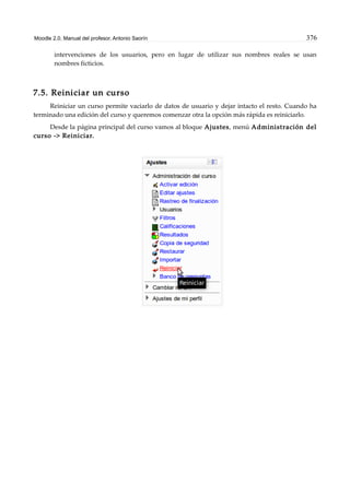 Moodle 2.0. Manual del profesor. Antonio Saorín 376
intervenciones de los usuarios, pero en lugar de utilizar sus nombres reales se usan
nombres ficticios.
7.5. Reiniciar un curso
Reiniciar un curso permite vaciarlo de datos de usuario y dejar intacto el resto. Cuando ha
terminado una edición del curso y queremos comenzar otra la opción más rápida es reiniciarlo.
Desde la página principal del curso vamos al bloque Ajustes, menú Administración del
curso -> Reiniciar.
 