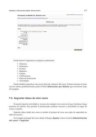 Moodle 2.0. Manual del profesor. Antonio Saorín 377
Puede borrar lo siguiente en cualquier combinación:
• Alumnos
• Profesores
• Eventos
• Registros
• Grupos
• Calificaciones
• Datos de finalización
• Actividades
Puede también especificar una nueva fecha de comienzo del curso. Si desea reiniciar el curso
con los valores predeterminados pulse el botón Seleccionar por defecto que encontrará al pie
de la página.
7.6. Importar datos de otro curso
Se puede importar actividades y recursos de cualquier otro curso en el que el profesor tenga
permisos de edición. Esto permite al profesorado reutilizar recursos o actividades en lugar de
volver a crearlos.
Importar datos desde otro curso es similar al proceso de crear una copia de seguridad sin
datos de usuario.
En la página principal del curso desde el bloque Ajustes vamos al menú Administración
del curso -> Importar.
 
