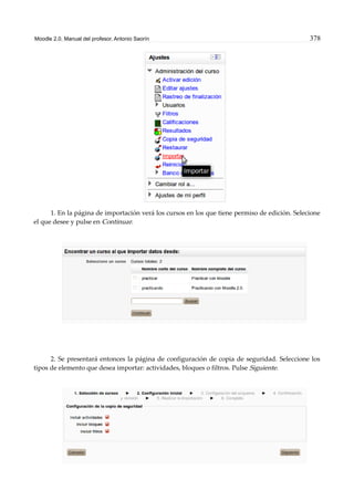 Moodle 2.0. Manual del profesor. Antonio Saorín 378
1. En la página de importación verá los cursos en los que tiene permiso de edición. Selecione
el que desee y pulse en Continuar.
2. Se presentará entonces la página de configuración de copia de seguridad. Seleccione los
tipos de elemento que desea importar: actividades, bloques o filtros. Pulse Siguiente.
 