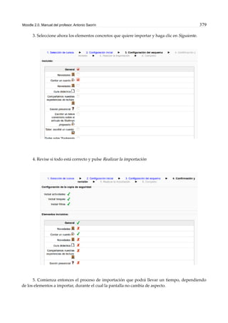 Moodle 2.0. Manual del profesor. Antonio Saorín 379
3. Seleccione ahora los elementos concretos que quiere importar y haga clic en Siguiente.
4. Revise si todo está correcto y pulse Realizar la importación
5. Comienza entonces el proceso de importación que podrá llevar un tiempo, dependiendo
de los elementos a importar, durante el cual la pantalla no cambia de aspecto.
 