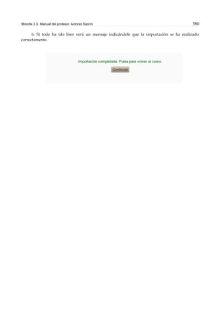 Moodle 2.0. Manual del profesor. Antonio Saorín 380
6. Si todo ha ido bien verá un mensaje indicándole que la importación se ha realizado
correctamente.
 