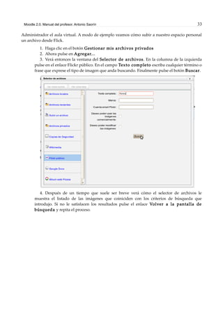 Moodle 2.0. Manual del profesor. Antonio Saorín 33
Administrador el aula virtual. A modo de ejemplo veamos cómo subir a nuestro espacio personal
un archivo desde Flick.
1. Haga clic en el botón Gestionar mis archivos privados
2. Ahora pulse en Agregar...
3. Verá entonces la ventana del Selector de archivos. En la columna de la izquierda
pulse en el enlace Flickr público. En el campo Texto completo escriba cualquier término o
frase que exprese el tipo de imagen que anda buscando. Finalmente pulse el botón Buscar.
4. Después de un tiempo que suele ser breve verá cómo el selector de archivos le
muestra el listado de las imágenes que coiniciden con los criterios de búsqueda que
introdujo. Si no le satisfacen los resultados pulse el enlace Volver a la pantalla de
búsqueda y repita el proceso.
 