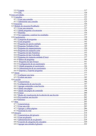 3.5.5.Carpeta...........................................................................................................................117
3.5.6.URL................................................................................................................................120
4.Crear actividades...........................................................................................................................122
4.1.Consultas................................................................................................................................123
4.1.1.Crear una consulta..........................................................................................................123
4.1.2.Administrar una consulta...............................................................................................125
4.2.Encuestas...............................................................................................................................126
4.3.Módulo de encuesta (Feedback)............................................................................................127
4.3.1.Crear una encuesta.........................................................................................................127
4.3.2.Añadir preguntas a la encuesta.......................................................................................128
4.3.3.Plantillas.........................................................................................................................136
4.3.4.Ver respuestas y analizar los resultados.........................................................................137
4.4.Cuestionarios.........................................................................................................................139
4.4.1.Categorías de preguntas.................................................................................................140
4.4.2.Crear preguntas..............................................................................................................142
4.4.3.Preguntas de opción múltiple.........................................................................................144
4.4.4.Preguntas Verdadero/Falso.............................................................................................149
4.4.5.Preguntas de emparejamiento........................................................................................150
4.4.6.Preguntas de respuesta corta..........................................................................................152
4.4.7.Preguntas de tipo Numérica...........................................................................................153
4.4.8.Preguntas de tipo Calculada...........................................................................................156
4.4.9.Preguntas de respuesta anidada (Cloze).........................................................................157
4.4.10.Banco de preguntas......................................................................................................160
4.4.11.Preguntas de tipo Ensayo.............................................................................................161
4.4.12.Configuración de un cuestionario................................................................................161
4.4.13.Añadir preguntas al cuestionario..................................................................................166
4.4.14.Administración de un cuestionario...............................................................................170
4.4.15.Importar y Exportar preguntas.....................................................................................175
4.5.Tareas.....................................................................................................................................177
4.5.1.Configurar una tarea.......................................................................................................177
4.5.2.Evaluar una tarea............................................................................................................182
4.6.Lección...................................................................................................................................186
4.6.1.Características................................................................................................................186
4.6.2.Configuración de una lección.........................................................................................187
4.6.3.Agregar contenidos a una lección..................................................................................192
4.6.4.Añadir una página..........................................................................................................194
4.6.5.Añadir una página de contenido.....................................................................................198
4.6.6.Clúster............................................................................................................................200
4.6.7.Modos de visualización de la edición de una lección....................................................201
4.6.8.Previsualizar una lección................................................................................................202
4.6.9.Informes.........................................................................................................................202
4.7.Wiki........................................................................................................................................203
4.7.1.Características................................................................................................................203
4.7.2.Crear una wiki................................................................................................................203
4.7.3.Agregar y editar páginas................................................................................................206
4.7.4.Gestionar la wiki............................................................................................................210
4.8.Glosario..................................................................................................................................214
4.8.1.Características del glosario............................................................................................214
4.8.2.Crear un glosario............................................................................................................215
4.8.3.Administración de un glosario.......................................................................................218
4.8.4.Creación de categorías de conceptos..............................................................................220
4.8.5.Agregar una entrada al glosario.....................................................................................222
 