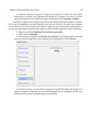 Moodle 2.0. Manual del profesor. Antonio Saorín 35
6. Comienza entonces el proceso de carga de la imagen al servidor del aula virtual.
Transcurrido un tiempo, que dependerá del tamaño de la imagen, verá cómo el archivo
aparece en el listado de sus archivos privados. Finalmente pulse en Guardar cambios.
El proceso es similar para cualquier otro sitio externo desde el que quiera adquirir archivos.
En el caso de GoogleDocs es un poco diferente pues antes de acceder se le pedirá que se registre
con los datos de su cuenta de gmail (de donde se sigue que para utilizar esta características es
preciso que usted tenga una cuenta). Para cargar un archivo desde Google Docs haga lo siguiente:
1. Haga clic en el botón Gestionar mis archivos privados
2. Ahora pulse en Agregar...
3. Verá entonces la ventana del Selector de archivos. En la columna de la izquierda
pulse en el enlace Google Docs. En la columna de la derecha pulse el botón Entrar.
4. Se abrirá entonces en una ventana emergente la pantalla de registro de Google. Si la
ventana no aparece compruebe que no ha sido bloqueada por su navegador, en cuyo caso
deberá permitir ventanas emergentes para el sitio Moodle.
 