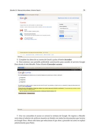 Moodle 2.0. Manual del profesor. Antonio Saorín 36
5. Complete los datos de su cuenta de Gmail y pulse el botón Acceder
6. Verá entonces una pantalla pidiéndole autorización para acceder al servicio Google
Docs desde el sitio Moodle. Pulse el botón Conceder acceso
7. Una vez concedido el acceso se cerrará la ventana de Google. De regreso a Moodle
verá cómo el selector de archivos muestra un listado con todos los documentos que tuviera
en Google Docs. Ahora sólo tiene que seleccionar el que dese y proceder tal como se explicó
anteriormente para Flickr.
 