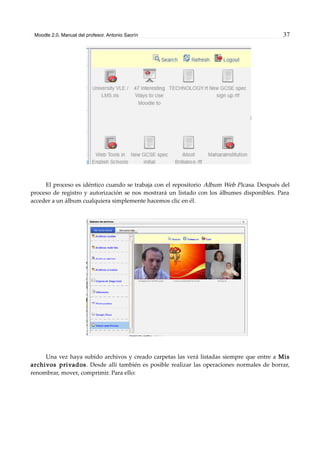 Moodle 2.0. Manual del profesor. Antonio Saorín 37
El proceso es idéntico cuando se trabaja con el repositorio Album Web Picasa. Después del
proceso de registro y autorización se nos mostrará un listado con los álbumes disponibles. Para
acceder a un álbum cualquiera simplemente hacemos clic en él.
Una vez haya subido archivos y creado carpetas las verá listadas siempre que entre a Mis
archivos privados. Desde allí también es posible realizar las operaciones normales de borrar,
renombrar, mover, comprimir. Para ello:
 