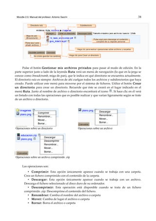 Moodle 2.0. Manual del profesor. Antonio Saorín 38
Pulse el botón Gestionar mis archivos privados para pasar al modo de edición. En la
parte superior justo a lado de la leyenda Ruta verá un menú de navegación (lo que en la jerga se
conoce como breadcrumb, miga de pan), que le indica en qué directorio se encuentra actualmente.
El directorio raíz es siempre Archivos de ahí cuelgan todos los archivos y subdirectorios que haya
creado. Puede utilizar este menú para moverse por el sistema de ficheros. Utilice el botón Crear
un directorio para crear un directorio. Recuerde que éste se creará en el lugar indicado en el
menú Ruta. Junto al nombre de archivo o directorio encontrará el icono . Si hace clic en él verá
un listado con todas las operaciones que es posible realizar y que varían ligeramente según se trate
de un archivo o directorio.
Operaciones sobre un directorio Operaciones sobre un archivo
Operaciones sobre un archivo comprimido .zip
Las operaciones son:
• Comprimir: Esta opción únicamente aparece cuando se trabaja con una carpeta.
Crea un fichero comprimido con el contenido de la carpeta.
• Descargar: Esta opción únicamente aparece cuando se trabaja con un archivo.
Descarga el fichero seleccionado al disco duro de su ordenador.
• Descomprimir: Esta operación está disponible cuando se trata de un fichero
comprimido .zip. Descomprime el contenido del fichero.
• Renombrar: Cambia el nombre del archivo o carpeta
• Mover: Cambia de lugar el archivo o carpeta
• Borrar: Borra el archivo o carpeta
 
