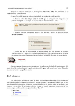 Moodle 2.0. Manual del profesor. Antonio Saorín 39
Después de cualquier operación no olvide pulsar el botón Guardar los cambios, de lo
contrario no se harán efectivos.
Es también posible descargar todo el contenido de su espacio personal. Para ello:
1. Pulse el botón Descargar todo. Es posible que su navegador esté bloqueando la
ventana emergente de descarga. En ese caso verá un mensaje similar a éste:
2. Permita ventanas emergentes para su sitio Moodle y vuelva a pulsar el botón
Descargar todo.
3. Según cuál sea la configuración de su navegador verá una ventana de diálogo
indicándole que va a descargar el fichero Archivos.zip que contiene la totalidad de archivos
de su espacio personal. Siga ahora el procedimiento habitual de descarga de su navegador.
Importante
El espacio para el almacenamiento de archivos privados no es ilimitado. El administrador del
aula virtual determinará cuánto espacio está disponible para cada usuario así como el tamaño
máximo del archivo que podemos subir.
2.3.9. Mis cursos
Esta entrada nos muestra en forma de árbol el contenido de todos los cursos en los que
estemos matriculados (ya sea como profesor/a o como alumno/a), de modo que resulta muy rápido
acceder a cualquier elemento. Los cursos son identificados por su nombre corto, las secciones y los
recursos por su título. En la imagen podemos ver que el usuario registrado es miembro de dos
cursos, cuyos nombres cortos son "practicando" y "Tut-10"
 