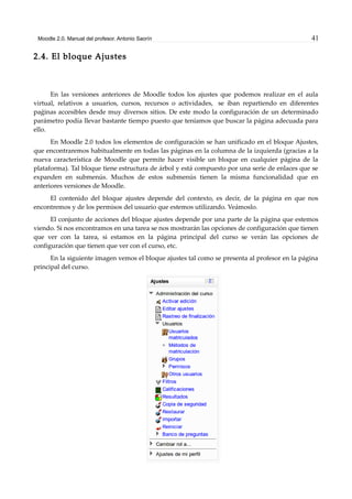 Moodle 2.0. Manual del profesor. Antonio Saorín 41
2.4. El bloque Ajustes
En las versiones anteriores de Moodle todos los ajustes que podemos realizar en el aula
virtual, relativos a usuarios, cursos, recursos o actividades, se iban repartiendo en diferentes
paǵinas accesibles desde muy diversos sitios. De este modo la configuración de un determinado
parámetro podía llevar bastante tiempo puesto que teníamos que buscar la página adecuada para
ello.
En Moodle 2.0 todos los elementos de configuración se han unificado en el bloque Ajustes,
que encontraremos habitualmente en todas las páginas en la columna de la izquierda (gracias a la
nueva característica de Moodle que permite hacer visible un bloque en cualquier página de la
plataforma). Tal bloque tiene estructura de árbol y está compuesto por una serie de enlaces que se
expanden en submenús. Muchos de estos submenús tienen la misma funcionalidad que en
anteriores versiones de Moodle.
El contenido del bloque ajustes depende del contexto, es decir, de la página en que nos
encontremos y de los permisos del usuario que estemos utilizando. Veámoslo.
El conjunto de acciones del bloque ajustes depende por una parte de la página que estemos
viendo. Si nos encontramos en una tarea se nos mostrarán las opciones de configuración que tienen
que ver con la tarea, si estamos en la página principal del curso se verán las opciones de
configuración que tienen que ver con el curso, etc.
En la siguiente imagen vemos el bloque ajustes tal como se presenta al profesor en la página
principal del curso.
 