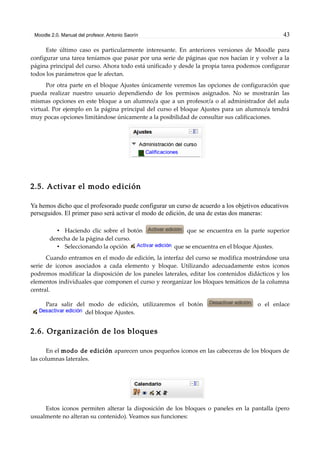 Moodle 2.0. Manual del profesor. Antonio Saorín 43
Este último caso es particularmente interesante. En anteriores versiones de Moodle para
configurar una tarea teníamos que pasar por una serie de páginas que nos hacían ir y volver a la
página principal del curso. Ahora todo está unificado y desde la propia tarea podemos configurar
todos los parámetros que le afectan.
Por otra parte en el bloque Ajustes únicamente veremos las opciones de configuración que
pueda realizar nuestro usuario dependiendo de los permisos asignados. No se mostrarán las
mismas opciones en este bloque a un alumno/a que a un profesor/a o al administrador del aula
virtual. Por ejemplo en la página principal del curso el bloque Ajustes para un alumno/a tendrá
muy pocas opciones limitándose únicamente a la posibilidad de consultar sus calificaciones.
2.5. Activar el modo edición
Ya hemos dicho que el profesorado puede configurar un curso de acuerdo a los objetivos educativos
perseguidos. El primer paso será activar el modo de edición, de una de estas dos maneras:
• Haciendo clic sobre el botón que se encuentra en la parte superior
derecha de la página del curso.
• Seleccionando la opción que se encuentra en el bloque Ajustes.
Cuando entramos en el modo de edición, la interfaz del curso se modifica mostrándose una
serie de iconos asociados a cada elemento y bloque. Utilizando adecuadamente estos iconos
podremos modificar la disposición de los paneles laterales, editar los contenidos didácticos y los
elementos individuales que componen el curso y reorganizar los bloques temáticos de la columna
central.
Para salir del modo de edición, utilizaremos el botón o el enlace
del bloque Ajustes.
2.6. Organización de los bloques
En el modo de edición aparecen unos pequeños iconos en las cabeceras de los bloques de
las columnas laterales.
Estos iconos permiten alterar la disposición de los bloques o paneles en la pantalla (pero
usualmente no alteran su contenido). Veamos sus funciones:
 