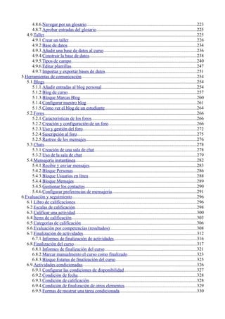4.8.6.Navegar por un glosario.................................................................................................223
4.8.7.Aprobar entradas del glosario........................................................................................225
4.9.Taller......................................................................................................................................225
4.9.1.Crear un taller.................................................................................................................226
4.9.2.Base de datos..................................................................................................................234
4.9.3.Añadir una base de datos al curso..................................................................................236
4.9.4.Construir la base de datos..............................................................................................238
4.9.5.Tipos de campo..............................................................................................................240
4.9.6.Editar plantillas..............................................................................................................247
4.9.7.Importar y exportar bases de datos.................................................................................251
5.Herramientas de comunicación.....................................................................................................254
5.1.Blogs......................................................................................................................................254
5.1.1.Añadir entradas al blog personal....................................................................................254
5.1.2.Blog de curso.................................................................................................................257
5.1.3.Bloque Marcas Blog.......................................................................................................260
5.1.4.Configurar nuestro blog.................................................................................................261
5.1.5.Cómo ver el blog de un estudiante.................................................................................264
5.2.Foros......................................................................................................................................266
5.2.1.Características de los foros.............................................................................................266
5.2.2.Creación y configuración de un foro..............................................................................266
5.2.3.Uso y gestión del foro....................................................................................................272
5.2.4.Suscripción al foro.........................................................................................................275
5.2.5.Rastreo de los mensajes.................................................................................................276
5.3.Chats......................................................................................................................................278
5.3.1.Creación de una sala de chat..........................................................................................278
5.3.2.Uso de la sala de chat.....................................................................................................279
5.4.Mensajería instantánea...........................................................................................................282
5.4.1.Recibir y enviar mensajes..............................................................................................283
5.4.2.Bloque Personas.............................................................................................................286
5.4.3.Bloque Usuarios en línea...............................................................................................288
5.4.4.Bloque Mensajes............................................................................................................289
5.4.5.Gestionar los contactos..................................................................................................290
5.4.6.Configurar preferencias de mensajería...........................................................................291
6.Evaluación y seguimiento..............................................................................................................296
6.1.Libro de calificaciones...........................................................................................................296
6.2.Escalas de calificación...........................................................................................................298
6.3.Calificar una actividad...........................................................................................................300
6.4.Ítems de calificación..............................................................................................................303
6.5.Categorías de calificación......................................................................................................306
6.6.Evaluación por competencias (resultados)............................................................................308
6.7.Finalización de actividades....................................................................................................312
6.7.1.Informes de finalización de actividades.........................................................................316
6.8.Finalización del curso............................................................................................................317
6.8.1.Informes de finalización del curso.................................................................................321
6.8.2.Marcar manualmento el curso como finalizado.............................................................323
6.8.3.Bloque Estatus de finalización del curso.......................................................................325
6.9.Actividades condicionadas....................................................................................................326
6.9.1.Configurar las condiciones de disponibilidad................................................................327
6.9.2.Condición de fecha.........................................................................................................328
6.9.3.Condición de calificación...............................................................................................328
6.9.4.Condición de finalización de otros elementos...............................................................329
6.9.5.Formas de mostrar una tarea condicionada....................................................................330
 