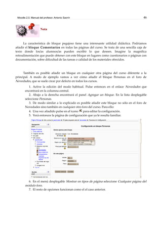 Moodle 2.0. Manual del profesor. Antonio Saorín 46
Nota
La característica de bloque pegajoso tiene una interesante utilidad didáctica. Podríamos
añadir el bloque Comentarios en todas las páginas del curso. Se trata de una sencilla caja de
texto donde los/as alumnos/as pueden escribir lo que deseen. Imagine la magnífica
retroalimentación que puede obtener con este bloque en lugares como cuestionarios o páginas con
documentación, sobre dificultad de las tareas o calidad de los materiales ofrecidos.
También es posible añadir un bloque en cualquier otra página del curso diferente a la
principal. A modo de ejemplo vamos a ver cómo añadir el bloque Personas en el foro de
Novedades, que se suele crear por defecto en todos los cursos.
1. Active la edición del modo habitual. Pulse entonces en el enlace Novedades que
encontrará en la columna central.
2. Abajo a la derecha encontrará el panel Agregar un bloque. En la lista desplegable
seleccione Personas.
3. De modo similar a lo explicado es posible añadir este bloque no sólo en el foro de
Novedades sino también en cualquier otro foro del curso. Para ello:
4. Una vez añadido pulse en el icono para editar la configuración.
5. Verá entonces la página de configuración que ya le resulta familiar.
6. En el menú desplegable Mostrar en tipos de página seleccione Cualquier página del
módulo foro.
7. El resto de opciones funcionan como el el caso anterior.
 