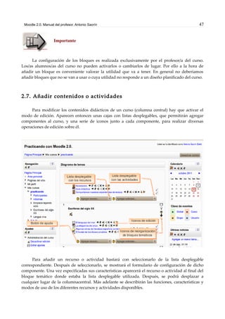 Moodle 2.0. Manual del profesor. Antonio Saorín 47
Importante
La configuración de los bloques es realizada exclusivamente por el profesor/a del curso.
Los/as alumnos/as del curso no pueden activarlos o cambiarlos de lugar. Por ello a la hora de
añadir un bloque es conveniente valorar la utilidad que va a tener. En general no deberíamos
añadir bloques que no se van a usar o cuya utilidad no responde a un diseño planificado del curso.
2.7. Añadir contenidos o actividades
Para modificar los contenidos didácticos de un curso (columna central) hay que activar el
modo de edición. Aparecen entonces unas cajas con listas desplegables, que permitirán agregar
componentes al curso, y una serie de iconos junto a cada componente, para realizar diversas
operaciones de edición sobre él.
Para añadir un recurso o actividad bastará con seleccionarlo de la lista desplegable
correspondiente. Después de seleccionarlo, se mostrará el formulario de configuración de dicho
componente. Una vez especificadas sus características aparecerá el recurso o actividad al final del
bloque temático donde estaba la lista desplegable utilizada. Después, se podrá desplazar a
cualquier lugar de la columnacentral. Más adelante se describirán las funciones, características y
modos de uso de los diferentes recursos y actividades disponibles.
 