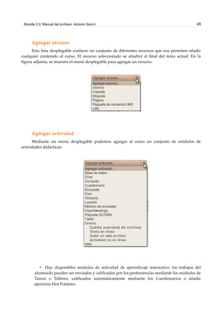 Moodle 2.0. Manual del profesor. Antonio Saorín 48
Agregar recurso
Esta lista desplegable contiene un conjunto de diferentes recursos que nos permiten añadir
cualquier contenido al curso. El recurso seleccionado se añadirá al final del tema actual. En la
figura adjunta, se muestra el menú desplegable para agregar un recurso.
Agregar actividad
Mediante un menú desplegable podemos agregar al curso un conjunto de módulos de
actividades didácticas:
• Hay disponibles módulos de actividad de aprendizaje interactivo: los trabajos del
alumnado pueden ser enviados y calificados por los profesores/as mediante los módulos de
Tareas o Talleres, calificados automáticamente mediante los Cuestionarios o añadir
ejercicios Hot Potatoes.
 