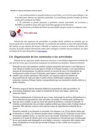 Moodle 2.0. Manual del profesor. Antonio Saorín 49
• Las comunicaciones se pueden realizar en los Chats y en los Foros para debates y las
Consultas para obtener sus opciones preferidas. Los estudiantes pueden trabajar de forma
colaborativa mediante los Wikis.
• El contenido se puede presentar y gestionar usando actividades de Lecciones y
SCORM. Las palabras claves del curso se pueden agregar en los Glosarios.
• Las Encuestas y las Bases de Datos son actividades de gran ayuda en cualquier curso.
Para saber más
Además de este repertorio de actividades, se pueden añadir módulos no estándar que no
forman parte de la versión oficial de Moodle. La instalación de módulos es tarea del administrador
del sistema ya que además del acceso a Moodle se requiere un acceso al sistema de ficheros del
servidor. Se puede ampliar información sobre cómo conseguir e instalar nuevos módulos, así como
un listado de los más destacados en esta página
2.8. Organización de los contenidos o las actividades
Además de las cajas para añadir elementos (recursos o actividades) disponemos también de
una serie de iconos que nos permiten manipular los elementos ya añadidos. Veamos su función
Pulsando en este icono podemos cambiar cualquier parámetro del recurso o actividad que se
trate. Desde el nombre con el que aparece listado en el bloque temático, a sus características
internas de funcionamiento. La edición consiste en recorrer de nuevo los formularios de
configuración usados al crear el elemento, para repasar y corregir, borrar o añadir los
cambios que creamos oportunos. Obviamente, eso requiere conocer los detalles de
funcionamiento de cada actividad. Cuando estamos modificando cualquiera de estos
elementos veremos el bloque Ajustes correspondiente que nos mostrará los detalle relativos a
dicho elemento.
Permiten sangrar la lista de elementos didácticos presentada en cada caja temática. Es
conveniente emplearlos para romper la monotonía de listas muy largas y darles una
estructura lógica.
Elimina completamente el elemento de que se trate, incluyendo los archivos (del profesor/a y
de los alumnos/as) que pudieran estar asociados a la misma. El sistema pide confirmación.
Hay que tener cuidado, ya que no existe una opción de deshacer o restaurar lo borrado. Si
eliminas accidentalmente una actividad compleja tendrás que rehacer todo el trabajo desde el
principio. Más adelante veremos cómo realizar copias de seguridad del contenido de un
curso.
Permiten controlar si un elemento es mostrado a los alumnos o no. El ojo abierto indica que
el elemento es visible y los alumnos pueden entrar y trabajar con él. Si pinchas en este icono,
el elemento quedará oculto y se marcará con el ojo cerrado. El profesor/a verá siempre el
elemento en el modo de edición, pero no así sus alumnos/as. Esto permite que el profesorado
de un curso pueda estar trabajando en actividades o recursos y mostrarlos sólo cuando estén
listos. Pinchando en el icono del ojo cerrado el bloque se hace visible otra vez para los
estudiantes.
 