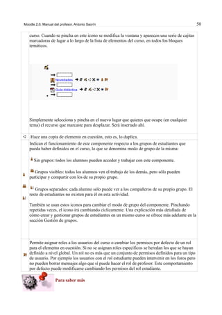 Moodle 2.0. Manual del profesor. Antonio Saorín 50
curso. Cuando se pincha en este icono se modifica la ventana y aparecen una serie de cajitas
marcadoras de lugar a lo largo de la lista de elementos del curso, en todos los bloques
temáticos.
Simplemente selecciona y pincha en el nuevo lugar que quieres que ocupe (en cualquier
tema) el recurso que marcaste para desplazar. Será insertado ahí.
Hace una copia de elemento en cuestión, esto es, lo duplica.
Indican el funcionamiento de este componente respecto a los grupos de estudiantes que
pueda haber definidos en el curso, lo que se denomina modo de grupo de la misma:
Sin grupos: todos los alumnos pueden acceder y trabajar con este componente.
Grupos visibles: todos los alumnos ven el trabajo de los demás, pero sólo pueden
participar y compartir con los de su propio grupo.
Grupos separados: cada alumno sólo puede ver a los compañeros de su propio grupo. El
resto de estudiantes no existen para él en esta actividad.
También se usan estos iconos para cambiar el modo de grupo del componente. Pinchando
repetidas veces, el icono irá cambiando cíclicamente. Una explicación más detallada de
cómo crear y gestionar grupos de estudiantes en un mismo curso se ofrece más adelante en la
sección Gestión de grupos.
Permite asignar roles a los usuarios del curso o cambiar los permisos por defecto de un rol
para el elemento en cuestión. Si no se asignan roles específicos se heredan los que se hayan
definido a nivel global. Un rol no es más que un conjunto de permisos definidos para un tipo
de usuario. Por ejemplo los usuarios con el rol estudiante pueden intervenir en los foros pero
no pueden borrar mensajes algo que sí puede hacer el rol de profesor. Este comportamiento
por defecto puede modificarse cambiando los permisos del rol estudiante.
Para saber más
 