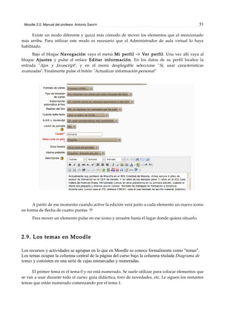 Moodle 2.0. Manual del profesor. Antonio Saorín 51
Existe un modo diferente y quizá más cómodo de mover los elementos que el mencionado
más arriba. Para utilizar este modo es necesario que el Administrador de aula virtual lo haya
habilitado.
Bajo el bloque Navegación vaya el menú Mi perfil -> Ver perfil. Una vez allí vaya al
bloque Ajustes y pulse el enlace Editar información. En los datos de su perfil localice la
entrada "Ajax y Javascript", y en el menú desplegable seleccione "Sí, usar características
avanzadas". Finalmente pulse el botón "Actualizar información personal"
A partir de ese momento cuando active la edición verá junto a cada elemento un nuevo icono
en forma de flecha de cuatro puntas
Para mover un elemento pulse en ese icono y arrastre hasta el lugar donde quiera situarlo.
2.9. Los temas en Moodle
Los recursos y actividades se agrupan en lo que en Moodle se conoce formalmente como "temas".
Los temas ocupan la columna central de la página del curso bajo la columna titulada Diagrama de
temas y consisten en una serie de cajas enmarcadas y numeradas.
El primer tema es el tema 0 y no está numerado. Se suele utilizar para colocar elementos que
se van a usar durante todo el curso: guía didáctica, foro de novedades, etc. Le siguen los restantes
temas que están numerado comenzando por el tema 1.
 