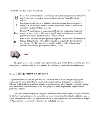 Moodle 2.0. Manual del profesor. Antonio Saorín 53
Se usa para mostrar todas las secciones del curso. Funciona como un conmutador
con el icono anterior. Ambos iconos funcionan también fuera del modo de
edición.
Este icono permite marcar la sección como el tema actual. Este tema aparece
marcado en un color más intenso. Se suele utilizar para centrar la atención del
estudiante rápidamente hacia ese tema.
El icono significa que la sección es visible para los estudiantes. Se cerrará
cuando se haga clic en él. El icono significa que la sección está escondida
para los estudiantes. Se abrirá cuando se pulse sobre él.
Estos iconos de desplazamiento permiten desplazar las secciones verticalmente a
lo largo de la columna central. El movimiento es secuencial y debe realizarse
sección a sección. De este modo es posible cambiar el orden de los temas o
unidades didácticas en que hayamos dividido el curso.
Nota
El aspecto de los iconos puede variar ligeramente dependiendo de la apariencia que haya
configurado el administrador del sitio Moodle. Sin embargo su funcionalidad será la misma.
2.10. Configuración de un curso
La plataforma Moodle concede, por defecto, a los profesores/as de un curso privilegios para
administrar un curso, de modo que puedan realizar gran cantidad de tareas de configuración.
Además, desde la administración de Moodle, se pueden asignar roles, los cuales permitirán realizar
unas operaciones u otras dentro del curso. Por ejemplo se puede asignar el rol de profesor sin
permiso de edición.
Así, como profesor se pueden configurar muchos parámetros que controlan cómo se muestra
la interfaz visual del curso a los estudiantes y cómo funcionarán los módulos didácticos que se
vayan añadiendo al curso. Para acceder al formulario de configuración del curso vamos al bloque
de Ajustes (abajo a la izquierda) y hacemos clic en Editar ajustes.
 