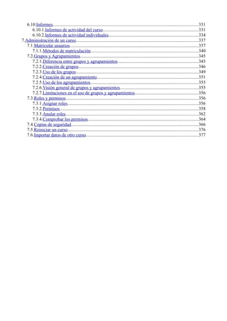 6.10.Informes...............................................................................................................................331
6.10.1.Informes de actividad del curso...................................................................................331
6.10.2.Informes de actividad individuales..............................................................................334
7.Administración de un curso...........................................................................................................337
7.1.Matricular usuarios................................................................................................................337
7.1.1.Métodos de matriculación..............................................................................................340
7.2.Grupos y Agrupamientos.......................................................................................................345
7.2.1.Diferencia entre grupos y agrupamientos......................................................................345
7.2.2.Creación de grupos.........................................................................................................346
7.2.3.Uso de los grupos...........................................................................................................349
7.2.4.Creación de un agrupamiento.........................................................................................351
7.2.5.Uso de los agrupamientos..............................................................................................353
7.2.6.Visión general de grupos y agrupamientos....................................................................355
7.2.7.Limitaciones en el uso de grupos y agrupamientos.......................................................356
7.3.Roles y permisos....................................................................................................................356
7.3.1.Asignar roles..................................................................................................................356
7.3.2.Permisos.........................................................................................................................358
7.3.3.Anular roles....................................................................................................................362
7.3.4.Comprobar los permisos................................................................................................364
7.4.Copias de seguridad...............................................................................................................366
7.5.Reiniciar un curso..................................................................................................................376
7.6.Importar datos de otro curso..................................................................................................377
 