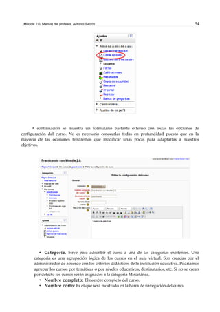 Moodle 2.0. Manual del profesor. Antonio Saorín 54
A continuación se muestra un formulario bastante extenso con todas las opciones de
configuración del curso. No es necesario conocerlas todas en profundidad puesto que en la
mayoría de las ocasiones tendremos que modificar unas pocas para adaptarlas a nuestros
objetivos.
• Categoría. Sirve para adscribir el curso a una de las categorías existentes. Una
categoría es una agrupación lógica de los cursos en el aula virtual. Son creadas por el
administrador de acuerdo con los criterios didácticos de la institución educativa. Podríamos
agrupar los cursos por temáticas o por niveles educativos, destinatarios, etc. Si no se crean
por defecto los cursos serán asignados a la categoría Miscelánea.
• Nombre completo: El nombre completo del curso.
• Nombre corto: Es el que será mostrado en la barra de navegación del curso.
 