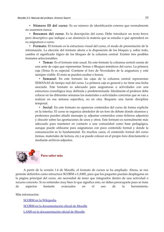 Moodle 2.0. Manual del profesor. Antonio Saorín 55
• Número ID del curso: Es un número de identificación externo que normalmente
no usaremos nunca.
• Resumen del curso: Es la descripción del curso. Debe introducir un texto breve
pero descriptivo que indique a un alumno/a la materia que se estudia o qué aprenderá en
su asignatura o curso.
• Formato: El formato es la estructura visual del curso, el modo de presentación de la
información. La elección del formato afecta a la disposición de los bloques y, sobre todo,
cambia el significado lógico de los bloques de la columna central. Existen tres posibles
formatos seleccionables:
• Temas: Es el formato más usual. En este formato la columna central consta de
una serie de cajas que representan Temas o Bloques temáticos del curso. La primera
caja (Tema 0) es especial. Contiene el foro de Novedades de la asignatura y está
siempre visible. El resto se pueden ocultar o borrar.
• Semanal: En este formato las cajas de la columna central representan
SEMANAS de tiempo real del curso. La primera caja es general y no tiene una fecha
asociada. Este formato es adecuado para asignaturas o actividades con una
estructura cronológica muy definida y predeterminada. Idealmente el profesor debe
colocar en las diferentes semanas los materiales o actividades concretas que se van a
realizar en esa semana específica, no en otra. Requiere una fuerte disciplina
temporal.
• Social: En este formato no aparecen contenidos del curso de forma explícita
en la interfaz. El curso se organiza alrededor de un foro de debate donde alumnos y
profesores pueden añadir mensajes (y adjuntar contenidos como ficheros adjuntos)
y discutir sobre las aportaciones de unos y otros. Este formato es normalmente más
adecuado para mantener en contacto a una comunidad como base pedagógica,
aunque puede utilizarse para asignaturas con poco contenido formal y donde la
comunicación es lo fundamental. En muchos casos, el contenido formal del curso
(temas, materiales de lectura, etc.) se puede colocar en el propio foro directamente o
mediante archivos adjuntos.
Para saber más
A partir de la versión 1.6 de Moodle, el formato de cursos se ha ampliado. Ahora, se nos
permite definirlos como estructura SCORM o LAMS, para que los paquetes puedan desplegarse en
la página principal del curso, sin necesidad de tener que integrarlos dentro de una actividad o
recurso concreto. Si no entiendes muy bien lo que significa esto, no debes preocuparte pues se trata
de aspectos bastante avanzados en el uso de la herramienta.
Más información:
SCORM en la Wikipedia
SCORM en la documentación oficial de Moodle
LAMS en la documentación oficial de Moodle
 