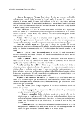 Moodle 2.0. Manual del profesor. Antonio Saorín 56
• Número de semanas / temas: Es el número de cajas que aparecen predefinidas
en la columna central. Serán "semanas" o "temas" según el formato del curso. No es
aplicable al formato social. El valor predefinido es 10. En principio, puede resultarte
complicado fijar el número de temas que tendrá tu curso, pero no es un parámetro crucial,
pues las cajas sobrantes (no utilizadas para añadir contenidos) se pueden ocultar y siempre
es posible configurar un número mayor.
• Fecha de inicio: Es la fecha en la que comienzan las actividades de la asignatura o
curso. Esta opción es la base sobre la que se construyen las cajas semanales en el formato
semanal. No afecta a cursos de los otros formatos, aunque es conveniente poner la fecha
oficial de inicio de actividad.
• Temas ocultos: Las cajas de la columna central se pueden mostrar u ocultar a
voluntad. Esta opción controla si una sección oculta se muestra como una caja colapsada
(vacía y sombreada en gris, normalmente), o simplemente no se muestra en absoluto.
• Items de noticias para ver: Determina el número de mensajes del foro de
Novedades que aparecen en el bloque de Novedades, normalmente en la columna derecha,
arriba. Los últimos mensajes enviados por el profesor/a a ese foro estarán listados en ese
panel.
• Mostrar calificaciones a los estudiantes: Si está en "Sí", cada alumno verá
automáticamente los resultados de todas sus actividades evaluables del curso. Es una
opción muy recomendable.
• Mostar informes de actividad: Si está en "Sí" se mostrará el enlace al informe de
actividades en el panel de Administración de los alumnos. Cada uno podrá llevar un
registro de los recursos visitados y actividades completadas.
• Tamaño máximo de archivos: define lo que su nombre indica. Este límite es
aplicable a archivos adjuntos en foros, wikis, glosarios, etc. y archivos entregados en tareas
o talleres. Éste es un límite genérico para el curso completo. Se pueden establecer otros
límites inferiores luego en la configuración de cada actividad. El límite del tamaño máximo
depende del administrador del aula virtual. Podemos indicar aquí un tamaño inferior pero
nunca superior al configurado globalmente para el aula.
• Se permite el acceso de invitados. Un invitado es un usuario que tiene una
cuenta en el aula virtual pero que no está inscrito como estudiante o profesor en el curso.
Podemos restringir el acceso escribiendo una contraseña de modo que solo tendrán acceso
los invitados que la conozcan.
• Modo de Grupo: Define los tipos de grupos de usuarios que utiliza el curso. Son
posibles tres opciones:
• No hay grupos: todos los usuarios del curso (alumnos/a y profesores/as)
trabajan juntos en una única "clase".
• Grupos separados: Cada estudiante trabaja en el curso sólo con los
miembros de su propio grupo. De hecho, en este modo el estudiante desconoce
totalmente la existencia de otros alumnos. Viene a ser lo mismo que crear diferentes
cursos para diferentes grupos de alumnos con la ventaja de que no hay que
duplicarlos.
• Grupos visibles: cada estudiante trabaja sólo con los miembros de su grupo,
pero puede ver la existencia de otros grupos. Puede leer sus debates y observar sus
actividades, pero sólo puede contribuir dentro de su propio grupo.
 
