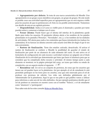 Moodle 2.0. Manual del profesor. Antonio Saorín 57
• Agrupamiento por defecto. Se trata de una nueva característica de Moodle. Una
agrupamiento es un grupo cuyos miembros son grupos, un grupo de grupos. De este modo
es posible crear una actividad específica para un agrupamiento que no será siquiera visible
para los usuarios de que no pertenezcan a él. Esto no era posible anteriormente. Trataremos
con detalle de esto en un capítulo próximo
• Disponibilidad. Indica si el curso es visible para el alumnado y pueden por tanto
pueden entrar y comenzar a trabajar con el curso.
• Forzar idioma: Puede hacer que el idioma del interfaz de la plataforma quede
fijado para todos los usuarios. El parámetro idioma afecta a los nombres de los paneles
presentados en la pantalla ("Personas", "Novedades", etc.), y a los nombres de los módulos
de actividades. NO afecta para nada a los contenidos que hayas introducido (no traduce los
contenidos). Si no fuerzas un idioma concreto cada usuario será libre de elegir el que le sea
más conveniente.
• Rastreo de finalización. Tiene dos estados: activado, desactivado. Al activar el
rastreo de finalización se confiere a Moodle la posiblidad de guardar el estado de
finalización por parte de un alumno/a de cada elemento del curso. Si está activo en el
formulario de configuración de cada recurso o actividad veremos un epígrafe con el título
Finalización de la actividad que determinarán qué tiene que hacer el alumno/a para que se
considere que ha completado dicho recurso o actividad. Al mismo tiempo junto a cada
elemento se mostrará, en la página principal del curso, un icono que indica su estado de
compleción, con un aspecto similar al siguiente:
• Renombrar rol. Un rol es un conjunto de permisos, de cosas que los usuarios que
tienen ese rol pueden hacer en la plataforma. Así por ejemplo al rol de estudiante le está
permitido participar en los foros pero no crearlos, cosa que está reservada para el rol de
profesor con permisos de edición. Los roles son definidos globalmente por el
Administrador de la plataforma. Aquí lo que se nos pide es qué palabra vamos a utilizar
para referirnos a cada uno de los roles definidos. Así por ejemplo podriamos decidir que el
rol de profesor se conociera en nuestro curso con el nombre "Tutor/a", o el de estudiante
como "alumno/a" o "participante".
Para saber más de los roles consulte Roles en Moodle Docs
 