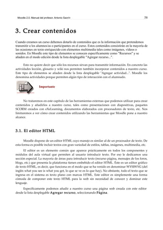 Moodle 2.0. Manual del profesor. Antonio Saorín 58
3. Crear contenidos
Cuando creamos un curso debemos dotarlo de contenidos que es la información que pretendemos
transmitir a los alumnos/as o participantes en el curso. Estos contenidos consistirán en la mayoría de
las ocasiones en texto enriquecido con elementos multimedia tales como imágenes, vídeos o
sonidos. En Moodle este tipo de elementos se conocen específicamente como "Recursos" y se
añaden en el modo edición desde la lista desplegable "Agregar recurso...".
Esto no quiere decir que sólo los recursos sirvan para transmitir información. En concreto las
actividades lección, glosario y wiki nos permiten también incorporar contenidos a nuestro curso.
Este tipo de elementos se añaden desde la lista desplegable "Agregar actividad...". Moodle los
denomina actividades porque permiten algún tipo de interacción con el alumnado.
Importante
No trataremos en este capítulo de las herramientas externas que podemos utilizar para crear
contenidos y añadirlos a nuestro curso, tales como presentaciones con diapositivas, paquetes
SCORM creados con eXeLearning, documentos elaborados con procesadores de texto, etc. Nos
limitaremos a ver cómo crear contenidos utilizando las herramientas que Moodle pone a nuestro
alcance.
3.1. El editor HTML
Moodle dispone de un editor HTML cuyo manejo es similar al de un procesador de texto. De
esta forma es posible incluir textos con gran variedad de estilos, tablas, imágenes, multimedia, etc.
El editor es un elemento común que aparece prácticamente en todos los componentes y
módulos del aula virtual que permiten al usuario introducir texto. Por eso le dedicamos una
sección especial. La mayoría de áreas para introducir texto (recurso página, mensajes de los foros,
blogs, etc.) que presenta la plataforma tienen embebido el editor HTML. Éste es un editor gráfico
de texto HTML, es decir, que funciona en el modo que se ha venido en denominar WYSIWYG (del
inglés what you see is what you get, lo que se ve es lo que hay). No obstante, todo el texto que se
ingresa en el sistema es texto plano con marcas HTML. Este editor es simplemente una forma
cómoda de componer este texto HTML para la web sin necesidad de conocer y dominar este
lenguaje.
Específicamente podemos añadir a nuestro curso una página web creada con este editor
desde la lista desplegable Agregar recurso, seleccionando Página.
 