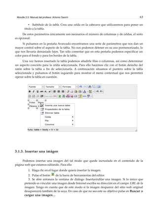 Moodle 2.0. Manual del profesor. Antonio Saorín 63
• Subtítulo de la tabla. Crea una celda en la cabecera que utilizaremos para poner un
título a la tabla.
De estos parámetros únicamente son necesarios el número de columnas y de celdas, el resto
es opcional.
Si pulsamos en la pestaña Avanzado encontramos una serie de parámetros que nos dan un
mayor control sobre el aspecto de la tabla. No nos podemos detener en su uso pormenorizado, lo
que nos llevaría demasiado lejos. Tan sólo comentar que en esta pestaña podemos especificar un
color para el fondo y para los bordes de la tabla.
Una vez hemos insertado la tabla podemos añadirle filas o columnas, así como determinar
un aspecto concreto para la celda seleccionada. Para ello hacemos clic con el botón derecho del
ratón sobre la tabla a fin de seleccionarla. A continuación situamos el puntero sobre la tabla
seleccionada y pulsamos el botón izquierdo para mostrar el menú contextual que nos permitirá
operar sobre la tabla en cuestión.
3.1.3. Insertar una imágen
Podemos insertar una imagen del tal modo que quede incrustada en el contenido de la
página web que estamos editando. Para ello
1. Haga clic en el lugar donde quiera insertar la imagen.
2. Pulse el botón de la barra de herramientas del editor.
3. Se abre entonces la ventana de diálogo Insertar/editar una imagen. Si lo único que
pretende es vincular una imagen desde Internet escriba su dirección en el campo URL de la
imagen. Tenga en cuenta que de este modo si la imagen desparece del sitio web original
desaparecerá también de la suya. En caso de que no sea este su objetivo pulse en Buscar o
cargar una imagen...
 