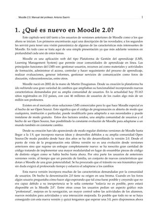 Moodle 2.0. Manual del profesor. Antonio Saorín 1
1. ¿Qué es nuevo en Moodle 2.0?
Este capítulo será útil tanto a los usuarios de versiones anteriores de Moodle como a los que
ahora se inician. Los primeros encontrarán aquí una descripción de las novedades; a los segundos
les servirá para tener una visión panorámica de algunas de las características más interesantes de
Moodle. En todo caso se trata aquí de una simple presentación ya que más adelante veremos en
profundidad cada uno de estos temas.
Moodle es una aplicación web del tipo Plataforma de Gestión del aprendizaje (LMS,
Learning Management System) que permite crear comunidades de aprendizaje en línea. Las
principales funciones del LMS son: gestionar usuarios, recursos así como materiales y actividades
de formación, administrar el acceso, controlar y hacer seguimiento del proceso de aprendizaje,
realizar evaluaciones, generar informes, gestionar servicios de comunicación como foros de
discusión, videoconferencias, entre otros.
Moodle nació en 2002 de la mano de Martin Dougiamas. Desde su creación la plataforma ha
ido sufriendo una gran variedad de cambios que ampliaban su funcionalidad incorporando nuevas
características demandadas por su amplia comunidad de usuarios. En la actualidad hay 55.163
sitios registrados en 212 países, con casi 46 millones de usuarios de los cuales algo más de un
millón son profesores.
Existen en el mercado otras soluciones LMS comerciales pero lo que hace Moodle especial es
el hecho de ser Open Source. Esto significa que el código de programación es abierto de modo que
cualquiera, institución o particular, puede modificarlo para adaptarlo a sus necesidades y puede
instalarse de modo gratuito. Estos dos factores unidos, una amplia comunidad de usuarios y el
hecho de ser Open Source, han posibilitado la constante evolución de Moodle para adaptarse a un
mundo también en constante cambio.
Desde su creación han ido apareciendo de modo regular distintas versiones de Moodle hasta
llegar a la 1.9, que incorpora nuevas ideas y desarrollos debidos a su amplia comunidad Open
Source.De modo paralelo desde hace dos años se ha ido desarrollando la versión 2.0. Desde el
punto de vista de la programación esta última versión no es una evolución desde versiones
anteriores sino que supone un enfoque completamente nuevo: se ha reescrito gran cantidad de
código tratando de implementar una mayor modularidad en lugar de ensamblar piezas de código
de distinto origen como se había hecho hasta ahora. Por otra parte los usuarios de anteriores
versiones verán, al tiempo que un parecido de familia, un conjunto de nuevas características que
dotan a Moodle de una gran potencialidad. Se ha procurado que el tránsito no sea traumático pero
sin duda exigirá al profesorado tiempo y esfuerzo el adaptarse a los cambios
Esta nueva versión incorpora muchas de las características demandadas por la comunidad
de usuarios. De hecho la denominación 2.0 tiene su origen en una broma. Cuando en los foros
algún usuario preguntaba cómo hacer algo esperando que tal cosa fuese posible y creyendo que no
era capaz debido a su inexperiencia se le solía contestar "todavía no es posible, pero estará
disponible en la Moodle 2.0". Entre otras cosas los usuarios pedían un aspecto gráfico más
"profesional", mejoras en la navegación, un mayor control sobre las actividades de los alumnos,
nuevos módulos para actividades y una interacción mejorada. Es posible que todo no se se haya
conseguido con esta nueva versión y quizá tengamos que esperar una 3.0, pero disponemos ahora
 
