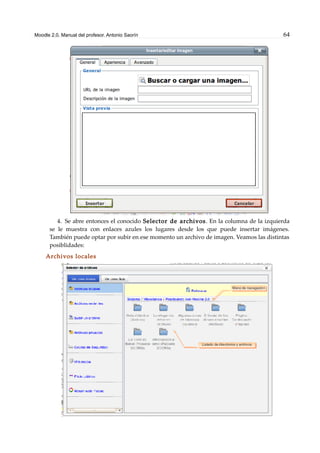 Moodle 2.0. Manual del profesor. Antonio Saorín 64
4. Se abre entonces el conocido Selector de archivos. En la columna de la izquierda
se le muestra con enlaces azules los lugares desde los que puede insertar imágenes.
También puede optar por subir en ese momento un archivo de imagen. Veamos las distintas
posiblidades:
Archivos locales
 