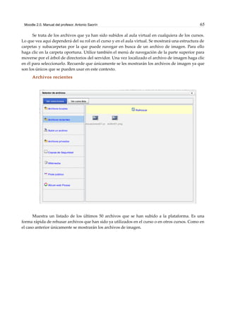 Moodle 2.0. Manual del profesor. Antonio Saorín 65
Se trata de los archivos que ya han sido subidos al aula virtual en cualquiera de los cursos.
Lo que vea aquí dependerá del su rol en el curso y en el aula virtual. Se mostrará una estructura de
carpetas y subacarpetas por la que puede navegar en busca de un archivo de imagen. Para ello
haga clic en la carpeta oportuna. Utilice también el menú de navegación de la parte superior para
moverse por el árbol de directorios del servidor. Una vez localizado el archivo de imagen haga clic
en él para seleccionarlo. Recuerde que únicamente se les mostrarán los archivos de imagen ya que
son los únicos que se pueden usar en este contexto.
Archivos recientes
Muestra un listado de los últimos 50 archivos que se han subido a la plataforma. Es una
forma rápida de rehusar archivos que han sido ya utilizados en el curso o en otros cursos. Como en
el caso anterior únicamente se mostrarán los archivos de imagen.
 