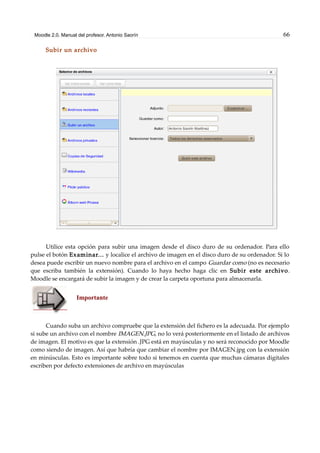 Moodle 2.0. Manual del profesor. Antonio Saorín 66
Subir un archivo
Utilice esta opción para subir una imagen desde el disco duro de su ordenador. Para ello
pulse el botón Examinar... y localice el archivo de imagen en el disco duro de su ordenador. Si lo
desea puede escribir un nuevo nombre para el archivo en el campo Guardar como (no es necesario
que escriba también la extensión). Cuando lo haya hecho haga clic en Subir este archivo.
Moodle se encargará de subir la imagen y de crear la carpeta oportuna para almacenarla.
Importante
Cuando suba un archivo compruebe que la extensión del fichero es la adecuada. Por ejemplo
si sube un archivo con el nombre IMAGEN.JPG, no lo verá posteriormente en el listado de archivos
de imagen. El motivo es que la extensión .JPG está en mayúsculas y no será reconocido por Moodle
como siendo de imagen. Así que habría que cambiar el nombre por IMAGEN.jpg con la extensión
en minúsculas. Esto es importante sobre todo si tenemos en cuenta que muchas cámaras digitales
escriben por defecto extensiones de archivo en mayúsculas
 