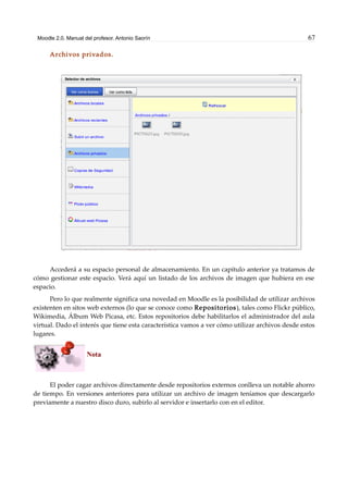 Moodle 2.0. Manual del profesor. Antonio Saorín 67
Archivos privados.
Accederá a su espacio personal de almacenamiento. En un capítulo anterior ya tratamos de
cómo gestionar este espacio. Verá aquí un listado de los archivos de imagen que hubiera en ese
espacio.
Pero lo que realmente significa una novedad en Moodle es la posibilidad de utilizar archivos
existenten en sitos web externos (lo que se conoce como Repositorios), tales como Flickr público,
Wikimedia, Álbum Web Picasa, etc. Estos repositorios debe habilitarlos el administrador del aula
virtual. Dado el interés que tiene esta característica vamos a ver cómo utilizar archivos desde estos
lugares.
Nota
El poder cagar archivos directamente desde repositorios externos conlleva un notable ahorro
de tiempo. En versiones anteriores para utilizar un archivo de imagen teníamos que descargarlo
previamente a nuestro disco duro, subirlo al servidor e insertarlo con en el editor.
 
