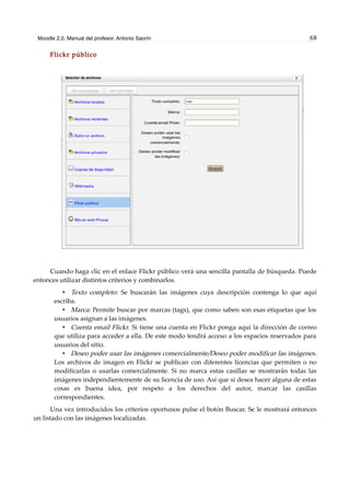 Moodle 2.0. Manual del profesor. Antonio Saorín 68
Flickr público
Cuando haga clic en el enlace Flickr público verá una sencilla pantalla de búsqueda. Puede
entonces utilizar distintos criterios y combinarlos.
• Texto completo: Se buscarán las imágenes cuya descripción contenga lo que aquí
escriba.
• Marca: Permite buscar por marcas (tags), que como saben son esas etiquetas que los
usuarios asignan a las imágenes.
• Cuenta email Flickr. Si tiene una cuenta en Flickr ponga aquí la dirección de correo
que utiliza para acceder a ella. De este modo tendrá acceso a los espacios reservados para
usuarios del sitio.
• Deseo poder usar las imágenes comercialmente/Deseo poder modificar las imágenes.
Los archivos de imagen en Flickr se publican con diferentes licencias que permiten o no
modificarlas o usarlas comercialmente. Si no marca estas casillas se mostrarán todas las
imágenes independientemente de su licencia de uso. Así que si desea hacer alguna de estas
cosas es buena idea, por respeto a los derechos del autor, marcar las casillas
correspondientes.
Una vez introducidos los criterios oportunos pulse el botón Buscar. Se le mostrará entonces
un listado con las imágenes localizadas.
 
