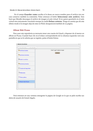 Moodle 2.0. Manual del profesor. Antonio Saorín 70
En el campo Guardar como escriba si lo desea un nuevo nombre para el archivo (en ese
caso conserve también la extensión). Pulse entonces el botón Seleccionar este archivo. Esto
hará que Moodle descargue el archivo de imagen al aula virtual. Si no quiere guardarlo en el aula
virtual sino únicamente vincularlo marque la casilla Enlace externo. Tenga en cuenta que de este
último modo si la imagen deja de estar en Flickr desaparecerá también de su página.
Álbum Web Picasa
Para usar este repositorio es necesario tener una cuenta de Gmail y disponer de al menos un
álbum en Picasa. Cuando hace clic en el enlace correspondiente de la columna izquierda verá una
pantalla en que se le solicita que se registre, pulse el botón Entrar.
Verá entonces en una ventana emergente la página de Google en la que se pide escriba sus
datos de usuario de Gmail, hágalo.
 