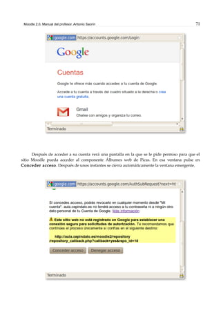 Moodle 2.0. Manual del profesor. Antonio Saorín 71
Después de acceder a su cuenta verá una pantalla en la que se le pide permiso para que el
sitio Moodle pueda acceder al componente Álbumes web de Picas. En esa ventana pulse en
Conceder acceso. Después de unos instantes se cierra automáticamente la ventana emergente.
 