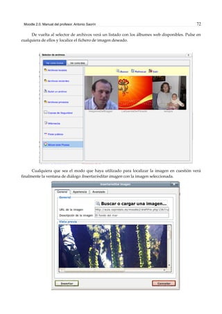 Moodle 2.0. Manual del profesor. Antonio Saorín 72
De vuelta al selector de archivos verá un listado con los álbumes web disponibles. Pulse en
cualquiera de ellos y localice el fichero de imagen deseado.
Cualquiera que sea el modo que haya utilizado para localizar la imagen en cuestión verá
finalmente la ventana de diálogo Insertar/editar imagen con la imagen seleccionada.
 