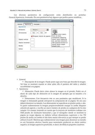 Moodle 2.0. Manual del profesor. Antonio Saorín 73
Los diversos parámetros de configuración están distribuidos en pestañas:
General,Apariencia, Avanzado. De esos parámetros hay algunos que podría querer modificar.
• General:
• Descripción de la imagen. Puede poner aquí una frase que describa la imagen.
Tal frase se mostrará cuando se sitúe sobre ella el puntero del ratón y añadirá
accesibilidad a su página.
• Apariencia:
• Alineación: Puede decir cómo alinear la imagen en el párrafo. Podrá ver el
efecto de cada tipo de alineación en la imagen de ejemplo que se muestra a la
derecha.
• Dimensiones: Con frecuencia éste es una parámetro que modificará. Si la
imagen es demasiado grande estropeará la composición de su página. En ese caso
deberá disminuir su tamaño. Las dimensiones se especifican en píxeles ancho x alto.
Si quiere redimensionar la imagen proporcionalmente marque la casilla bloquear
relación de aspecto, y escriba un nuevo número de píxeles en cualquiera de los dos
campos. Un consejo, teniendo en cuenta que la mayoría de monitores trabajan con
1024 píxeles de resolución horizontal y que el navegador donde se mostrará la
página ya ocupa algunos no debería utilizar dimensiones superiores a los 750
píxeles de ancho; en cambio el alto tiene menos relevancia ya que siempre se puede
utilizar el scroll. Mientras que redimensionar una imagen para disminuir su tamaño
es con frecuencia efectivo, hacerlo para aumentarlo producirá un efecto estético
negativo, la imagen aparecerá pixelizada, es decir, dividida en pequeños cuadritos.
 
