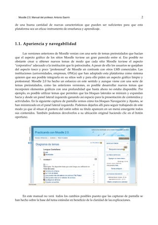 Moodle 2.0. Manual del profesor. Antonio Saorín 2
de una buena cantidad de nuevas características que pueden ser suficientes para que esta
plataforma sea un eficaz instrumento de enseñanza y aprendizaje.
1.1. Apariencia y navegabilidad
Las versiones anteriores de Moodle venían con una serie de temas preinstalados que hacían
que el aspecto gráfico de los sitios Moodle tuviese un gran parecido entre sí. Era posible no
obstante crear u obtener nuevos temas de modo que cada sitio Moodle tuviese el aspecto
"corporativo" adecuado a la institución que lo patrocinaba. A pesar de ello los usuarios se quejaban
del aspecto tosco y poco "profesional" de Moodle en contraste con otros LMS comerciales. Las
instituciones (universidades, empresas, ONGs) que han adoptado esta plataforma como sistema
quieren que sea posible integrarla en su sitios web y para ello piden un aspecto gráfico limpio y
profesional. Moodle 2.0 ha hecho un esfuerzo en este sentido y aunque viene con una serie de
temas preinstalados, como las anteriores versiones, es posible desarrollar nuevos temas que
incorporen elementos gráficos con una profundidad que hasta ahora no estaba disponible. Por
ejemplo, es posible utilizar temas que permiten que los bloques laterales se minicen y expandan
hacia y desde un panel lateral izquierdo ganando así espacio para la presentación de contenidos y
actividades. En la siguiente captura de pantalla vemos cómo los bloques Navegación y Ajustes, se
han minimizado en el panel lateral izquierdo. Podemos dejarlos allí para seguir trabajando de este
modo ya que al situar el puntero del ratón sobre su título aparecen en un menú emergente todos
sus contenidos. También podemos devolverlos a su ubicación original haciendo clic en el botón
oportuno.
En este manual no verá todos los cambios posibles puesto que las capturas de pantalla se
han hecho sobre la base del tema estándar en beneficio de la claridad de las explicaciones.
 