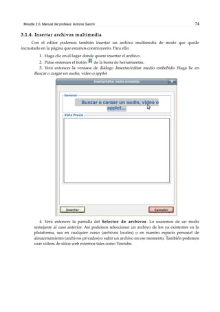 Moodle 2.0. Manual del profesor. Antonio Saorín 74
3.1.4. Insertar archivos multimedia
Con el editor podemos también insertar un archivo multimedia de modo que quede
incrustado en la página que estamos construyento. Para ello:
1. Haga clic en el lugar donde quiere insertar el archivo.
2. Pulse entonces el botón de la barra de herramientas.
3. Verá entonces la ventana de diálogo Insertar/editar medio embebido. Haga lic en
Buscar o cargar un audio, vídeo o applet
4. Verá entonces la pantalla del Selector de archivos. Lo usaremos de un modo
semejante al caso anterior. Así podemos seleccionar un archivo de los ya existentes en la
plataforma, sea en cualquier curso (archivos locales) o en nuestro espacio personal de
almacenamiento (archivos privados) o subir un archivo en ese momento. También podemos
usar vídeos de sitios web externos tales como Youtube.
 