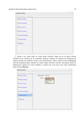 Moodle 2.0. Manual del profesor. Antonio Saorín 75
5. Vamos a ver cómo subir un vídeo desde Youtube. Haga clic en el enlace Videos
Youtube de la columna de la izquierda. Aparece entonces la ventana de búsqueda de
vídeos. Escriba una palabra o frase en el campo Buscar vídeos. Utilice la lista desplegable
Sort By (clasificar) para ordenar los vídeos según diversos criterios: relevancia, fecha de
publicación, número de votos recibidos o número de veces que se ha visto. Finalmente
pulse el botón Buscar.
 