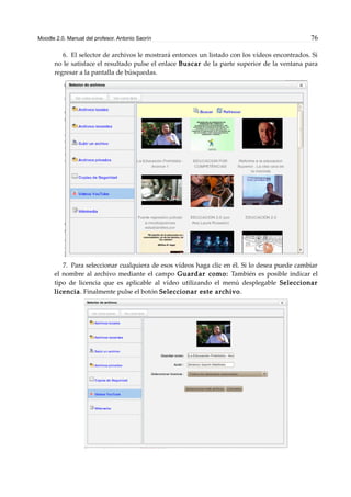 Moodle 2.0. Manual del profesor. Antonio Saorín 76
6. El selector de archivos le mostrará entonces un listado con los vídeos encontrados. Si
no le satisface el resultado pulse el enlace Buscar de la parte superior de la ventana para
regresar a la pantalla de búsquedas.
7. Para seleccionar cualquiera de esos vídeos haga clic en él. Si lo desea puede cambiar
el nombre al archivo mediante el campo Guardar como: También es posible indicar el
tipo de licencia que es aplicable al vídeo utilizando el menú desplegable Seleccionar
licencia. Finalmente pulse el botón Seleccionar este archivo.
 
