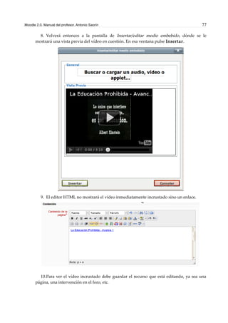Moodle 2.0. Manual del profesor. Antonio Saorín 77
8. Volverá entonces a la pantalla de Insertar/editar medio embebido, dónde se le
mostrará una vista previa del vídeo en cuestión. En esa ventana pulse Insertar.
9. El editor HTML no mostrará el vídeo inmediatamente incrustado sino un enlace.
10.Para ver el vídeo incrustado debe guardar el recurso que está editando, ya sea una
página, una intervención en el foro, etc.
 