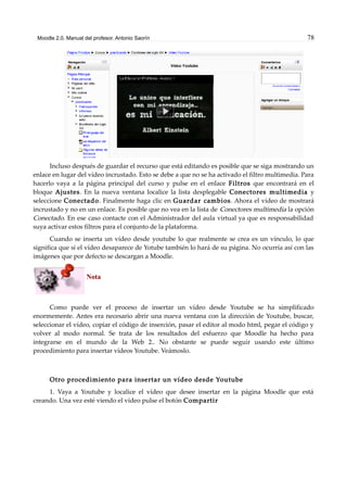 Moodle 2.0. Manual del profesor. Antonio Saorín 78
Incluso después de guardar el recurso que está editando es posible que se siga mostrando un
enlace en lugar del vídeo incrustado. Esto se debe a que no se ha activado el filtro multimedia. Para
hacerlo vaya a la página principal del curso y pulse en el enlace Filtros que encontrará en el
bloque Ajustes. En la nueva ventana localice la lista desplegable Conectores multimedia y
seleccione Conectado. Finalmente haga clic en Guardar cambios. Ahora el vídeo de mostrará
incrustado y no en un enlace. Es posible que no vea en la lista de Conectores multimedia la opción
Conectado. En ese caso contacte con el Administrador del aula virtual ya que es responsabilidad
suya activar estos filtros para el conjunto de la plataforma.
Cuando se inserta un vídeo desde youtube lo que realmente se crea es un vínculo, lo que
significa que si el vídeo desaparece de Yotube también lo hará de su página. No ocurría así con las
imágenes que por defecto se descargan a Moodle.
Nota
Como puede ver el proceso de insertar un vídeo desde Youtube se ha simplificado
enormemente. Antes era necesario abrir una nueva ventana con la dirección de Youtube, buscar,
seleccionar el vídeo, copiar el código de inserción, pasar el editor al modo html, pegar el código y
volver al modo normal. Se trata de los resultados del esfuerzo que Moodle ha hecho para
integrarse en el mundo de la Web 2.. No obstante se puede seguir usando este último
procedimiento para insertar vídeos Youtube. Veámoslo.
Otro procedimiento para insertar un vídeo desde Youtube
1. Vaya a Youtube y localice el vídeo que desee insertar en la página Moodle que está
creando. Una vez esté viendo el vídeo pulse el botón Compartir
 