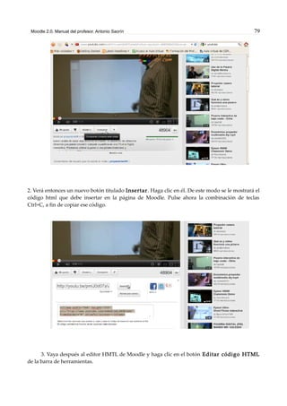 Moodle 2.0. Manual del profesor. Antonio Saorín 79
2. Verá entonces un nuevo botón titulado Insertar. Haga clic en él. De este modo se le mostrará el
código html que debe insertar en la página de Moodle. Pulse ahora la combinación de teclas
Ctrl+C, a fin de copiar ese código.
3. Vaya después al editor HMTL de Moodle y haga clic en el botón Editar código HTML
de la barra de herramientas.
 