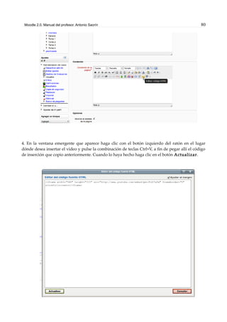 Moodle 2.0. Manual del profesor. Antonio Saorín 80
4. En la ventana emergente que aparece haga clic con el botón izquierdo del ratón en el lugar
dónde desea insertar el vídeo y pulse la combinación de teclas Ctrl+V, a fin de pegar allí el código
de inserción que copio anteriormente. Cuando lo haya hecho haga clic en el botón Actualizar.
 