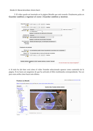 Moodle 2.0. Manual del profesor. Antonio Saorín 81
5. El vídeo queda así insertado en la página Moodle que está creando. Finalmente pulse en
Guardar cambios y regresar al curso o Guardar cambios y mostrar.
6. Si todo ha ido bien verá cómo el vídeo Youtube seleccionado aparece como contenido de la
página. Si no fuera así asegúrese de que ha activado el filtro multimedia correspondiente. Vea un
poco más arriba cómo hacer esto último.
 