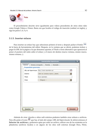 Moodle 2.0. Manual del profesor. Antonio Saorín 82
Nota
El procedimiento descrito sirve igualmente para vídeos procedentes de otros sitios tales
como Google Videos o Vimeo. Basta con que localice el código de inserción (embed, en inglés), y
siga los pasos 3, 4, 5 y 6.
3.1.5. Insertar enlaces
Para insertar un enlace hay que seleccionar primero el texto y después pulsar el botón
de la barra de herramientas del editor. Después, en la ventana que se abrirá, podemos teclear o
pegar la URL de la página a la que deseamos apuntar, el Título o texto alternativo que aparecerá al
poner el puntero del ratón sobre el enlace y el marco de destino (nueva ventana, mismo marco,
misma ventana...).
Además de crear vínculos a sitios web externos podemos también crear enlaces a archivos.
Para ello pulse el icono que hay al lado del campo URL del hipervínculo. Se abrirá entonces el
Selector de archivos y podremos optar por subir un archivo, utilizar uno de los existentes en la
plataforma (archivos locales) o en alguno de los sitos web externos (Google Docs, Flickr,
 